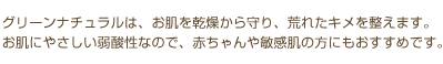 グリーンナチュラルはお肌を乾燥から守り、荒れたキメを整えます。お肌にやさしい弱酸性なので、赤ちゃんや敏感肌の方にもおすすめです。