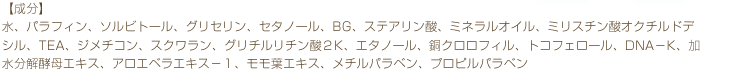 水、パラフィン、ソルビトール、グリセリン、セタノール、BG、ステアリン酸、ミネラルオイル、ミリスチン酸オクチルドデシル、TEA、ジメチコン、スクワラン、グリチルリチン酸２K、エタノール、銅クロロフィル、トコフェロール、DNA－K、加水分解酵母エキス、アロエベラエキス－１、モモ葉エキス、メチルパラベン、プロピルパラベン