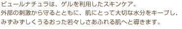 ピュールナチュラは、ゲルを利用したスキンケア。外部の刺激から守るとともに、肌にとって大切な水分をキープし、みずみずしくうるおった若々しさあふれる肌へと導きます。