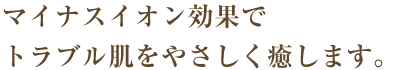 マイナスイオン効果でトラブル肌をやさしく癒します。